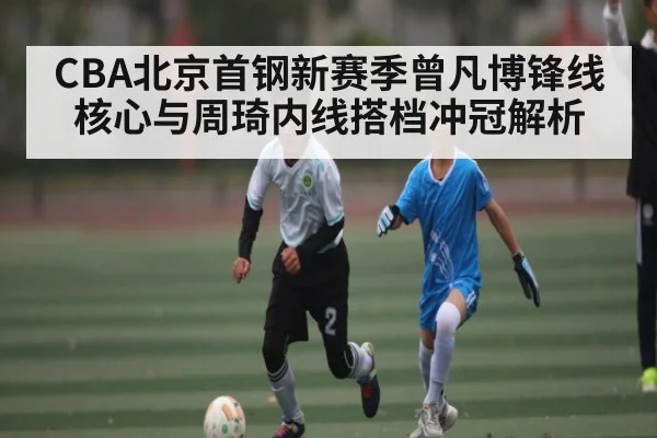CBA北京首钢新赛季曾凡博锋线核心与周琦内线搭档冲冠解析