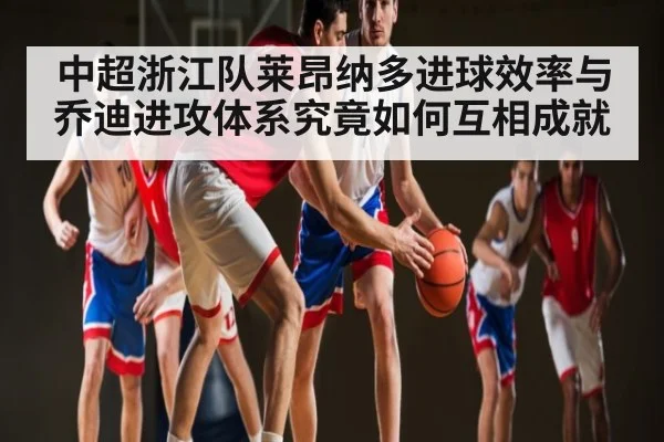 中超浙江队莱昂纳多进球效率与乔迪进攻体系究竟如何互相成就