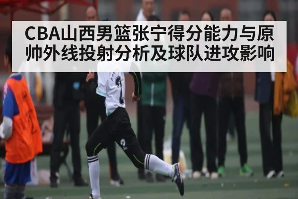 CBA山西男篮张宁得分能力与原帅外线投射分析及球队进攻影响