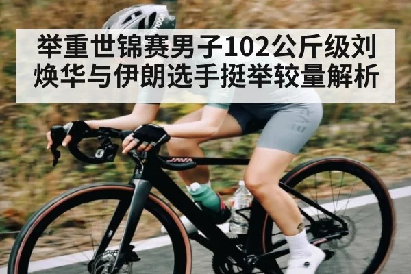举重世锦赛男子102公斤级刘焕华与伊朗选手挺举较量解析