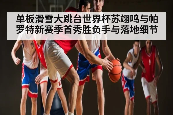 单板滑雪大跳台世界杯苏翊鸣与帕罗特新赛季首秀胜负手与落地细节