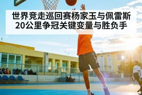 世界竞走巡回赛杨家玉与佩雷斯20公里争冠关键变量与胜负手