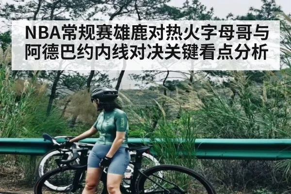 NBA常规赛雄鹿对热火字母哥与阿德巴约内线对决关键看点分析