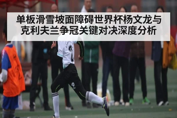 单板滑雪坡面障碍世界杯杨文龙与克利夫兰争冠关键对决深度分析