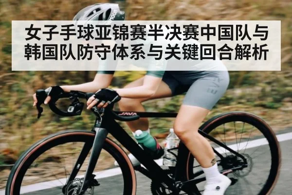 女子手球亚锦赛半决赛中国队与韩国队防守体系与关键回合解析